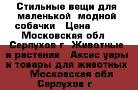 Стильные вещи для маленькой, модной собачки › Цена ­ 600 - Московская обл., Серпухов г. Животные и растения » Аксесcуары и товары для животных   . Московская обл.,Серпухов г.